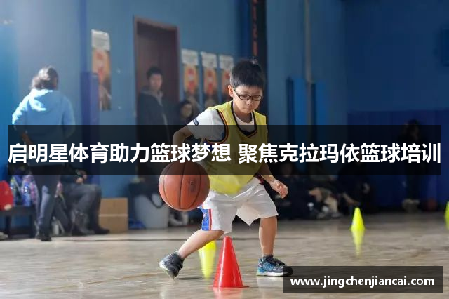 启明星体育助力篮球梦想 聚焦克拉玛依篮球培训